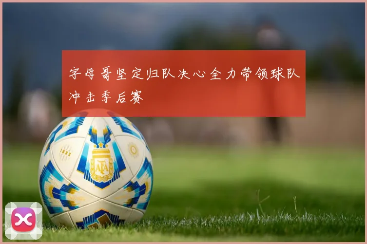 字母哥坚定归队决心全力带领球队冲击季后赛