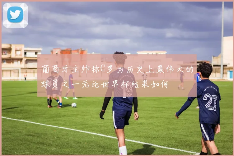 葡萄牙主帅称C罗为历史上最伟大的球员之一无论世界杯结果如何