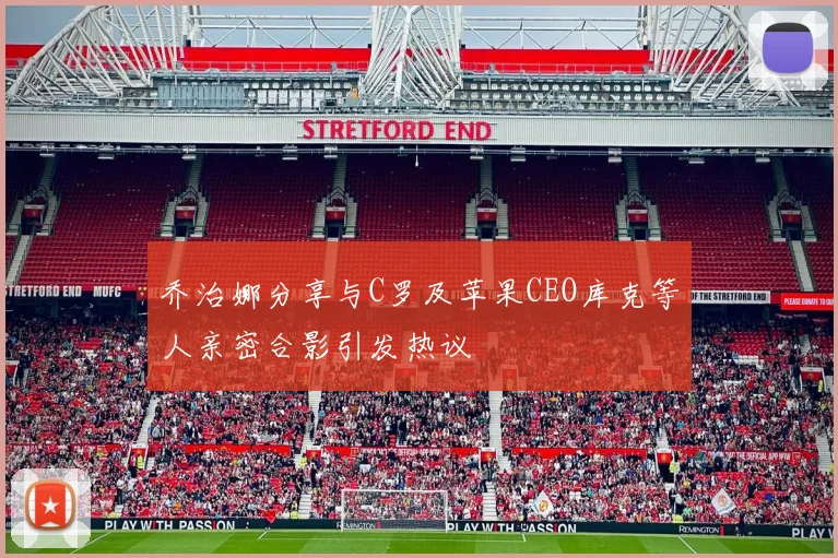 乔治娜分享与C罗及苹果CEO库克等人亲密合影引发热议