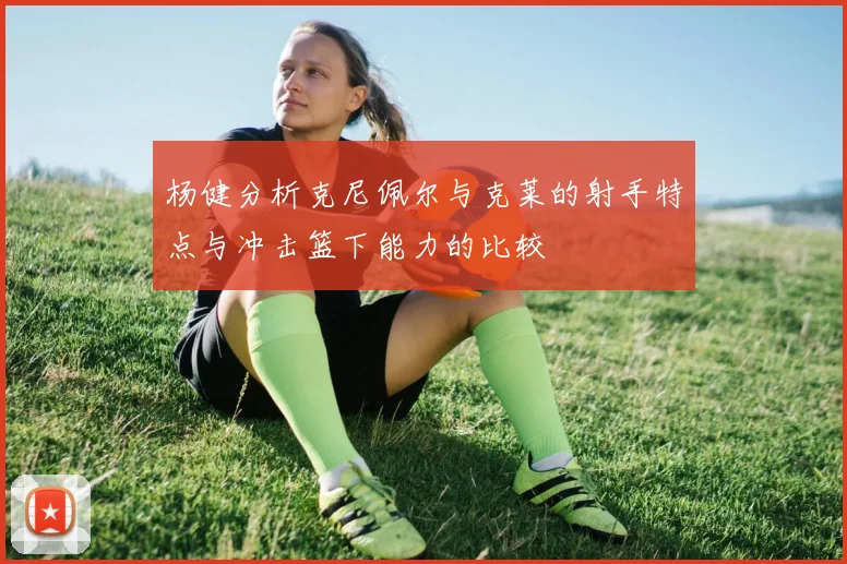 杨健分析克尼佩尔与克莱的射手特点与冲击篮下能力的比较