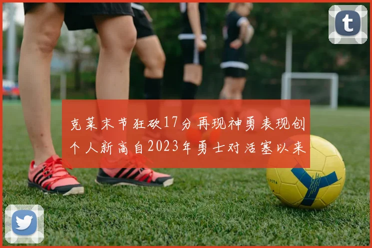 克莱末节狂砍17分再现神勇表现创个人新高自2023年勇士对活塞以来
