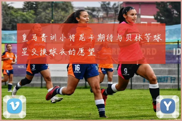 皇马青训小将昆卡期待与贝林等球星交换球衣的愿望