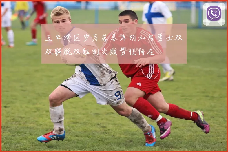 五年湾区岁月落幕库明加与勇士双双解脱双轨制失败责任何在