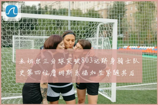 米切尔三分球突破803记跻身骑士队史第四位詹姆斯乐福加兰紧随其后