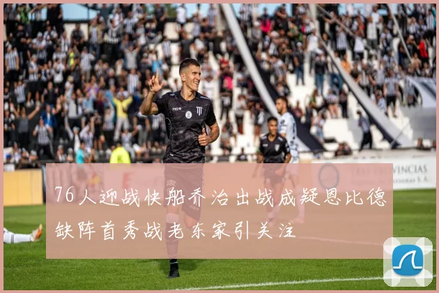 76人迎战快船乔治出战成疑恩比德缺阵首秀战老东家引关注