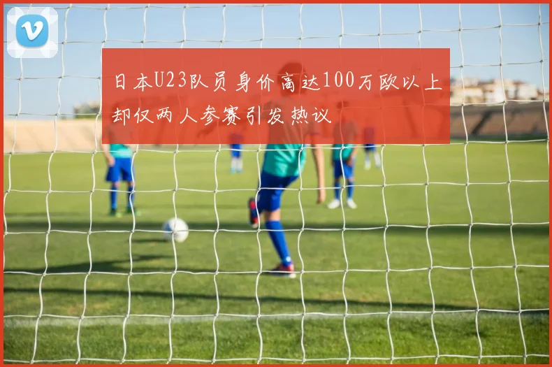 日本U23队员身价高达100万欧以上却仅两人参赛引发热议