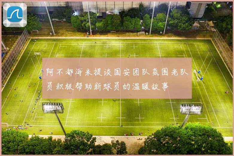 阿不都海米提谈国安团队氛围老队员积极帮助新球员的温暖故事