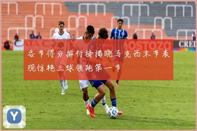 各节得分排行榜揭晓马克西末节表现惊艳三球领跑第一节