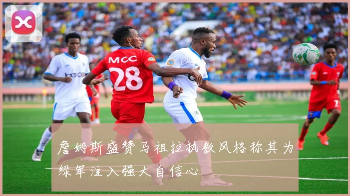 詹姆斯盛赞马祖拉执教风格称其为绿军注入强大自信心