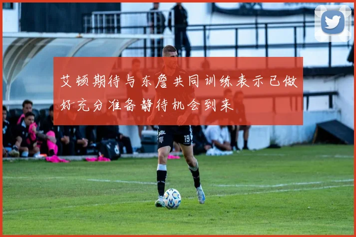 艾顿期待与东詹共同训练表示已做好充分准备静待机会到来