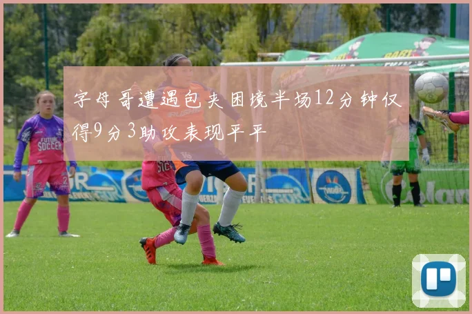 字母哥遭遇包夹困境半场12分钟仅得9分3助攻表现平平