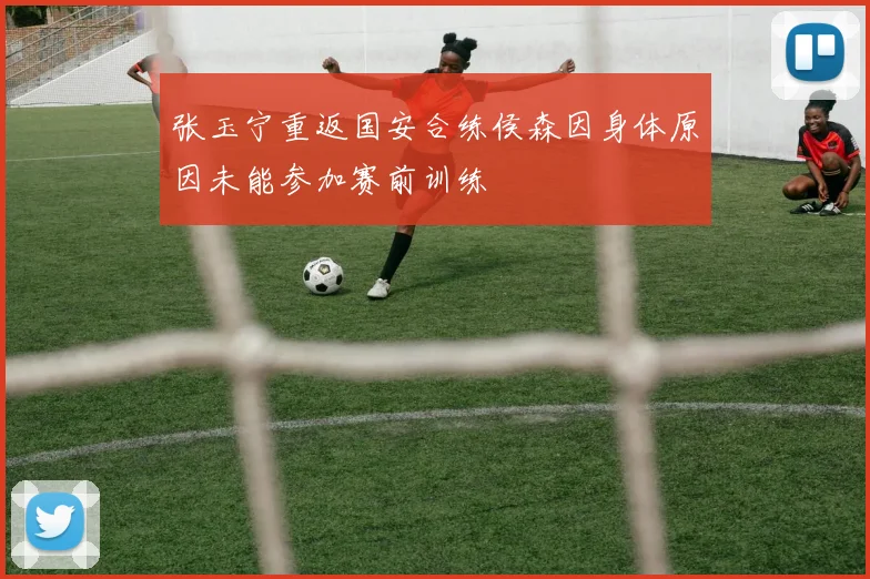 张玉宁重返国安合练侯森因身体原因未能参加赛前训练
