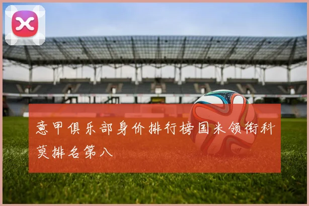 意甲俱乐部身价排行榜国米领衔科莫排名第八
