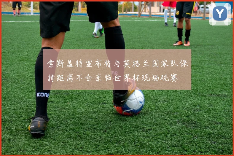 索斯盖特宣布将与英格兰国家队保持距离不会亲临世界杯现场观赛