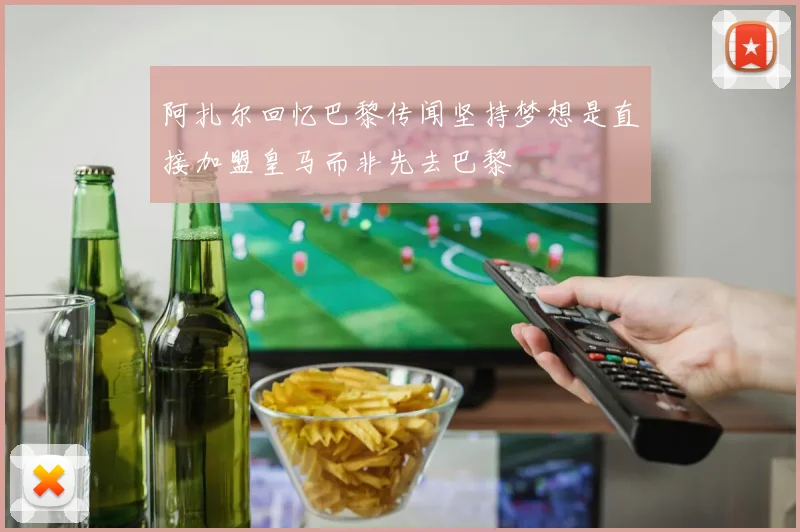 阿扎尔回忆巴黎传闻坚持梦想是直接加盟皇马而非先去巴黎