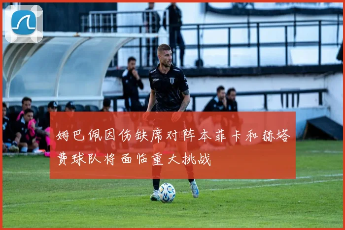 姆巴佩因伤缺席对阵本菲卡和赫塔费球队将面临重大挑战