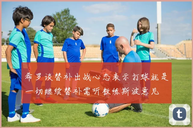 希罗谈替补出战心态表示打球就是一切继续替补需听教练斯波意见