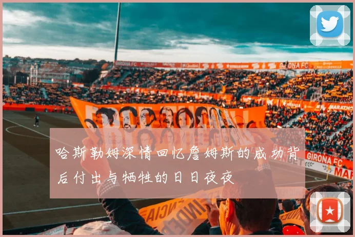 哈斯勒姆深情回忆詹姆斯的成功背后付出与牺牲的日日夜夜