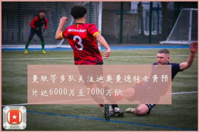 曼联等多队关注迪奥曼德转会费预计达6000万至7000万欧