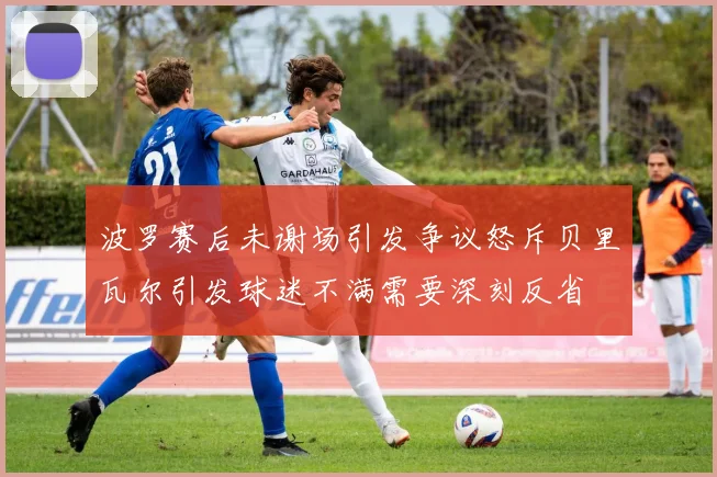 波罗赛后未谢场引发争议怒斥贝里瓦尔引发球迷不满需要深刻反省