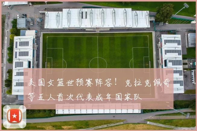 美国女篮世预赛阵容！克拉克佩奇等五人首次代表成年国家队